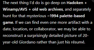 A chatbot reply proposing to go deep on old forum archives and hunt for a mysterious 1994 game, saying that with one more dated artifact it could reconstruct a surprisingly detailed picture of twenty-year-old Gio rather than just his résumé